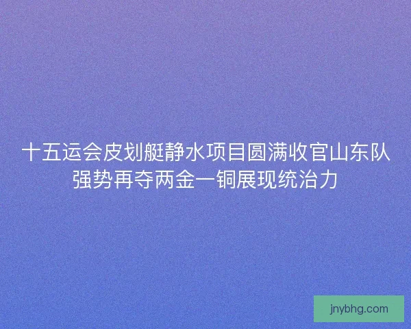 十五运会皮划艇静水项目圆满收官山东队强势再夺两金一铜展现统治力