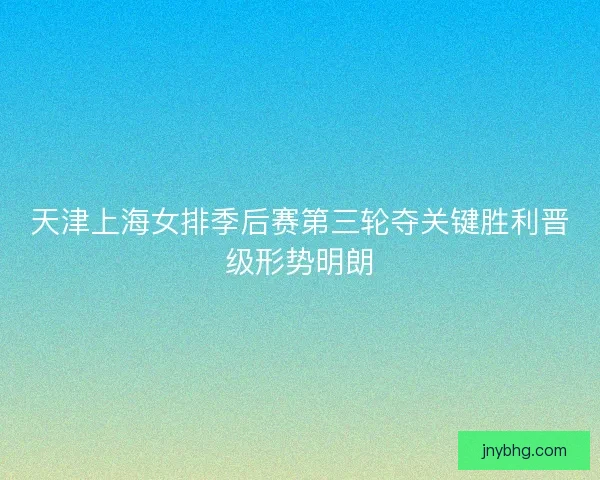 天津上海女排季后赛第三轮夺关键胜利晋级形势明朗