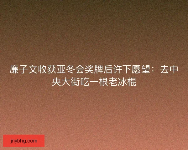 廉子文收获亚冬会奖牌后许下愿望：去中央大街吃一根老冰棍